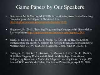 Game Papers by Our Speakers
• Guimaraes, M. & Murray, M. (2008). An exploratory overview of teaching
computer game development. Retrieved from
http://digitalcommons.kennesaw.edu/facpubs/1375/
• Hoganson, K. (2010). Teaching Programming Concepts with GameMaker.
Retrieved from http://digitalcommons.kennesaw.edu/facpubs/2245/
• Wang, T., Guo, L., Li, G., Li, J., Wang, R., Ren, M., & He, J.S. (2012).
Implementing the Jacobi Algorithm for Solving Eigenvalues of Symmetric
Matrices with CUDA, NAS 2012, XiaMen, China, June 28-30, 2012.
• Calongne, C., Stricker, A., Truman, B., Murray, J., Lavieri Jr., E., Martini,
D. (2014). Slippery Rocks and ALGAE: A Multiplayer Educational
Roleplaying Game and a Model for Adaptive Learning Game Design. 19th
Annual TCC Worldwide Online Conference Proceedings, April 22, 2014.
 