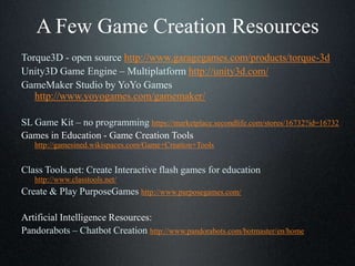 A Few Game Creation Resources
Torque3D - open source http://www.garagegames.com/products/torque-3d
Unity3D Game Engine – Multiplatform http://unity3d.com/
GameMaker Studio by YoYo Games
http://www.yoyogames.com/gamemaker/
SL Game Kit – no programming https://marketplace.secondlife.com/stores/16732?id=16732
Games in Education - Game Creation Tools
http://gamesined.wikispaces.com/Game+Creation+Tools
Class Tools.net: Create Interactive flash games for education
http://www.classtools.net/
Create & Play PurposeGames http://www.purposegames.com/
Artificial Intelligence Resources:
Pandorabots – Chatbot Creation http://www.pandorabots.com/botmaster/en/home
 