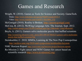 Games and Research
Wright, W. (2010). Games as Tools for Science and Society. GameTech.
Slides: http://www.slideshare.net/guesta79ddf9/orando2010-5
Video: http://www.youtube.com/watch?v=fulyfB0c_CQ
McGonigal (2010). Reality is Broken. http://janemcgonigal.com/
McCrea, B. (2012). WoWing Language Arts. The Journal, Sept. 2012.
http://online.qmags.com/TJL0912/default.aspx?pg=24&mode=1#pg24&mode1
Boyle, A. (2011). Gamers solve molecular puzzle that baffled scientists
http://cosmiclog.nbcnews.com/_news/2011/09/18/7802623-gamers-solve-molecular-
puzzle-that-baffled-scientists?lite
Steinkuehler, C. 2010. MMOs, Learning & The New Pop Cosmopolitan
http://archive.nmc.org/2010-nml-symposium/steinkuehler-keynote
NMC Horizon Report http://www.nmc.org/horizon-project/horizon-reports
Re-Mission 2: Fight cancer and WIN! Games for cancer based on
scientific research http://www.re-mission2.org/
 