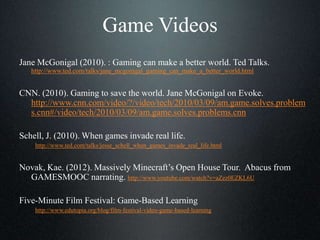 Game Videos
Jane McGonigal (2010). : Gaming can make a better world. Ted Talks.
http://www.ted.com/talks/jane_mcgonigal_gaming_can_make_a_better_world.html
CNN. (2010). Gaming to save the world. Jane McGonigal on Evoke.
http://www.cnn.com/video/?/video/tech/2010/03/09/am.game.solves.problem
s.cnn#/video/tech/2010/03/09/am.game.solves.problems.cnn
Schell, J. (2010). When games invade real life.
http://www.ted.com/talks/jesse_schell_when_games_invade_real_life.html
Novak, Kae. (2012). Massively Minecraft’s Open House Tour. Abacus from
GAMESMOOC narrating. http://www.youtube.com/watch?v=aZez0EZKL6U
Five-Minute Film Festival: Game-Based Learning
http://www.edutopia.org/blog/film-festival-video-game-based-learning
 