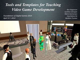 Tools and Templates for Teaching
Video Game Development Ken Hoganson
Cynthia Calongne
Mario Guimaraes
Jing Selena He
Barbara Truman
Foundations of Digital Games 2014
April 3-7, 2014
 