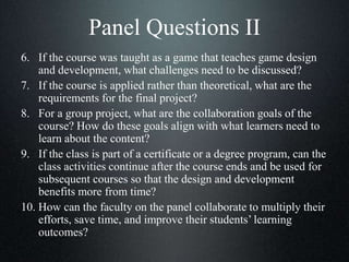 Panel Questions II
6. If the course was taught as a game that teaches game design
and development, what challenges need to be discussed?
7. If the course is applied rather than theoretical, what are the
requirements for the final project?
8. For a group project, what are the collaboration goals of the
course? How do these goals align with what learners need to
learn about the content?
9. If the class is part of a certificate or a degree program, can the
class activities continue after the course ends and be used for
subsequent courses so that the design and development
benefits more from time?
10. How can the faculty on the panel collaborate to multiply their
efforts, save time, and improve their students’ learning
outcomes?
 