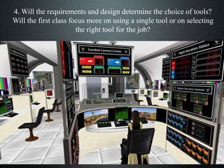 4. Will the requirements and design determine the choice of tools?
Will the first class focus more on using a single tool or on selecting
the right tool for the job?
 