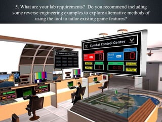 5. What are your lab requirements? Do you recommend including
some reverse engineering examples to explore alternative methods of
using the tool to tailor existing game features?
 