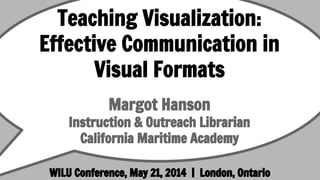 Teaching Visualization:
Effective Communication in
Visual Formats
Margot Hanson
Instruction & Outreach Librarian
California Maritime Academy
WILU Conference, May 21, 2014 | London, Ontario
 