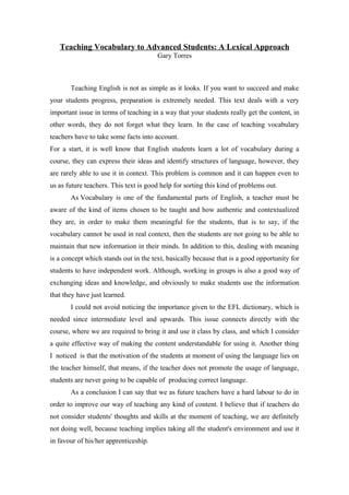 Teaching Vocabulary to Advanced Students: A Lexical Approach
                                       Gary Torres



       Teaching English is not as simple as it looks. If you want to succeed and make
your students progress, preparation is extremely needed. This text deals with a very
important issue in terms of teaching in a way that your students really get the content, in
other words, they do not forget what they learn. In the case of teaching vocabulary
teachers have to take some facts into account.
For a start, it is well know that English students learn a lot of vocabulary during a
course, they can express their ideas and identify structures of language, however, they
are rarely able to use it in context. This problem is common and it can happen even to
us as future teachers. This text is good help for sorting this kind of problems out.
       As Vocabulary is one of the fundamental parts of English, a teacher must be
aware of the kind of items chosen to be taught and how authentic and contextualized
they are, in order to make them meaningful for the students, that is to say, if the
vocabulary cannot be used in real context, then the students are not going to be able to
maintain that new information in their minds. In addition to this, dealing with meaning
is a concept which stands out in the text, basically because that is a good opportunity for
students to have independent work. Although, working in groups is also a good way of
exchanging ideas and knowledge, and obviously to make students use the information
that they have just learned.
       I could not avoid noticing the importance given to the EFL dictionary, which is
needed since intermediate level and upwards. This issue connects directly with the
course, where we are required to bring it and use it class by class, and which I consider
a quite effective way of making the content understandable for using it. Another thing
I noticed is that the motivation of the students at moment of using the language lies on
the teacher himself, that means, if the teacher does not promote the usage of language,
students are never going to be capable of producing correct language.
       As a conclusion I can say that we as future teachers have a hard labour to do in
order to improve our way of teaching any kind of content. I believe that if teachers do
not consider students' thoughts and skills at the moment of teaching, we are definitely
not doing well, because teaching implies taking all the student's environment and use it
in favour of his/her apprenticeship.
 