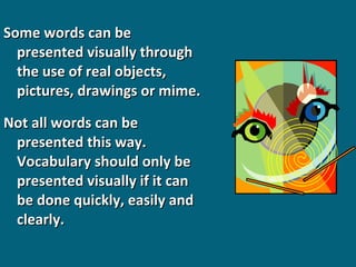 Some words can be
presented visually through
the use of real objects,
pictures, drawings or mime.
Not all words can be
presented this way.
Vocabulary should only be
presented visually if it can
be done quickly, easily and
clearly.

 