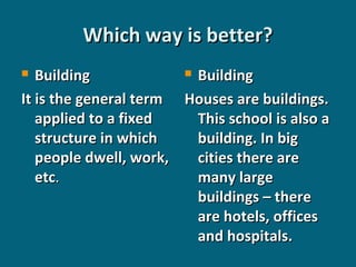 Which way is better?
 Building
Building
It is the general term Houses are buildings.
applied to a fixed
This school is also a
structure in which
building. In big
people dwell, work,
cities there are
etc.
many large
buildings – there
are hotels, offices
and hospitals.


 