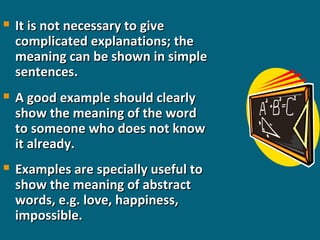 

It is not necessary to give
complicated explanations; the
meaning can be shown in simple
sentences.



A good example should clearly
show the meaning of the word
to someone who does not know
it already.



Examples are specially useful to
show the meaning of abstract
words, e.g. love, happiness,
impossible.

 