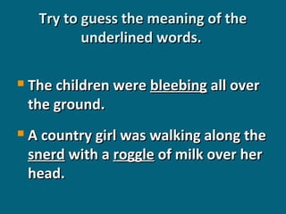 Try to guess the meaning of the
underlined words.


The children were bleebing all over
the ground.



A country girl was walking along the
snerd with a roggle of milk over her
head.

 