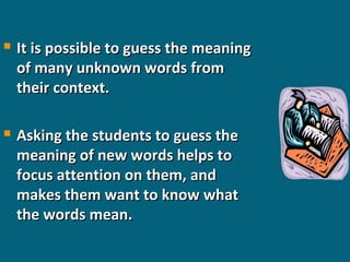 

It is possible to guess the meaning
of many unknown words from
their context.



Asking the students to guess the
meaning of new words helps to
focus attention on them, and
makes them want to know what
the words mean.

 