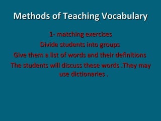 Methods of Teaching Vocabulary
1- matching exercises
Divide students into groups
Give them a list of words and their definitions
The students will discuss these words .They may
use dictionaries .

 