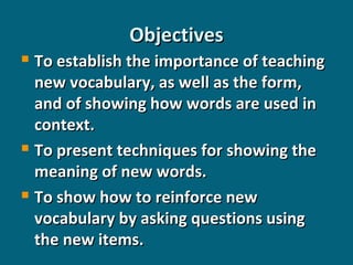 Objectives
To establish the importance of teaching
new vocabulary, as well as the form,
and of showing how words are used in
context.
 To present techniques for showing the
meaning of new words.
 To show how to reinforce new
vocabulary by asking questions using
the new items.


 