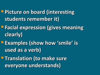 Picture on board (interesting
students remember it)
 Facial expression (gives meaning
clearly)
 Examples (show how ‘smile’ is
used as a verb)
 Translation (to make sure
everyone understands)


 