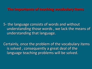 The importance of teaching vocabulary items
5- the language consists of words and without
understanding those words , we lack the means of
understanding that language.
Certainly, once the problem of the vocabulary items
is solved , consequently a great deal of the
language teaching problems will be solved.

 