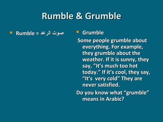 Rumble & Grumble


Rumble = ‫صوت الرعد‬

Grumble
Some people grumble about
everything. For example,
they grumble about the
weather. If it is sunny, they
say, ”It’s much too hot
today.” If it’s cool, they say,
“It’s very cold” They are
never satisfied.
Do you know what “grumble”
means in Arabic?


 