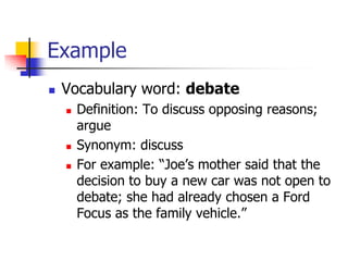 Example 
Vocabulary word: debate 
Definition: To discuss opposing reasons; argue 
Synonym: discuss 
For example: “Joe’s mother said that the decision to buy a new car was not open to debate; she had already chosen a Ford Focus as the family vehicle.”  