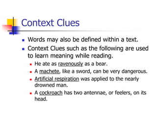 Context Clues 
Words may also be defined within a text. 
Context Clues such as the following are used to learn meaning while reading. 
He ate as ravenouslyas a bear. 
A machete, like a sword, can be very dangerous. 
Artificial respirationwas applied to the nearly drowned man. 
A cockroachhas two antennae, or feelers, on its head.  