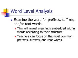 Word Level Analysis 
Examine the word for prefixes, suffixes, and/or root words. 
This will reveal meanings embedded within words according to their structure. 
Teachers can focus on the most common prefixes, suffixes, and root words.  