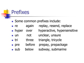 Prefixes 
Some common prefixes include: 
re again replay, resend, replace 
hyper over hyperactive, hypersensitive 
un not unclear, unsure 
tri three triangle, tricycle 
pre before prepay, prepackage 
sub below subway, submarine  