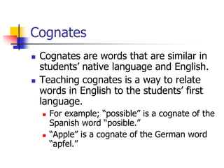 Cognates 
Cognates are words that are similar in students’ native language and English. 
Teaching cognates is a way to relate words in English to the students’ first language. 
For example; “possible” is a cognate of the Spanish word “posible.” 
“Apple” is a cognate of the German word “apfel.”  