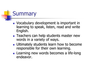Summary 
Vocabulary development is important in learning to speak, listen, read and write English. 
Teachers can help students master new words in a variety of ways. 
Ultimately students learn how to become responsible for their own learning. 
Learning new words becomes a life-long endeavor.  