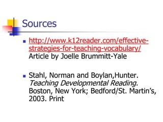 Sources 
http://www.k12reader.com/effective- strategies-for-teaching-vocabulary/ Article by Joelle Brummitt-Yale 
Stahl, Norman and Boylan,Hunter. Teaching Developmental Reading. Boston, New York; Bedford/St. Martin’s, 2003. Print 