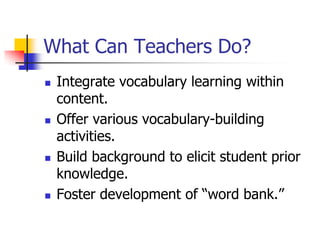 What Can Teachers Do? 
Integrate vocabulary learning within content. 
Offer various vocabulary-building activities. 
Build background to elicit student prior knowledge. 
Foster development of “word bank.”  