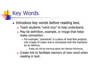 Key Words 
Introduce key words before reading text. 
Teach students “word clue” to help understand. 
May be definition, example, or image that helps make connection. 
For example; “peninsula” is a piece of land that projects into a body of water and is connected with the mainland by an isthmus. 
Today we will be learning about the Iberian Peninsula. 
Create link to facilitate memory of new word when reading in text.  
