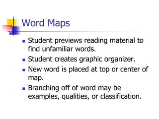 Word Maps 
Student previews reading material to find unfamiliar words. 
Student creates graphic organizer. 
New word is placed at top or center of map. 
Branching off of word may be examples, qualities, or classification.  