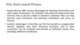 Why Teach Lexical Phrases
• Lexical phrases offer various advantages for teaching conversation and
other types of discourse. For example: they allow for expressions that
learners may as yet be unable to construct creatively, they can help
learners ease frustration and promote motivation and sense of
fluency.
• Another advantages is that they can first be learned as unsegmented
wholes, together with their discourse functions, and in later
encounters can be analyzed and learned as individual words, thus
providing additional vocabulary.
 