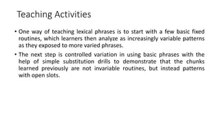 Teaching Activities
• One way of teaching lexical phrases is to start with a few basic fixed
routines, which learners then analyze as increasingly variable patterns
as they exposed to more varied phrases.
• The next step is controlled variation in using basic phrases with the
help of simple substitution drills to demonstrate that the chunks
learned previously are not invariable routines, but instead patterns
with open slots.
 