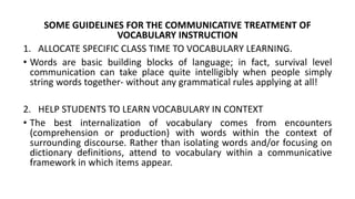 SOME GUIDELINES FOR THE COMMUNICATIVE TREATMENT OF
VOCABULARY INSTRUCTION
1. ALLOCATE SPECIFIC CLASS TIME TO VOCABULARY LEARNING.
• Words are basic building blocks of language; in fact, survival level
communication can take place quite intelligibly when people simply
string words together- without any grammatical rules applying at all!
2. HELP STUDENTS TO LEARN VOCABULARY IN CONTEXT
• The best internalization of vocabulary comes from encounters
(comprehension or production) with words within the context of
surrounding discourse. Rather than isolating words and/or focusing on
dictionary definitions, attend to vocabulary within a communicative
framework in which items appear.
 