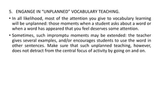 5. ENGANGE IN “UNPLANNED” VOCABULARY TEACHING.
• In all likelihood, most of the attention you give to vocabulary learning
will be unplanned: those moments when a student asks about a word or
when a word has appeared that you feel deserves some attention.
• Sometimes, such impromptu moments may be extended: the teacher
gives several examples, and/or encourages students to use the word in
other sentences. Make sure that such unplanned teaching, however,
does not detract from the central focus of activity by going on and on.
 
