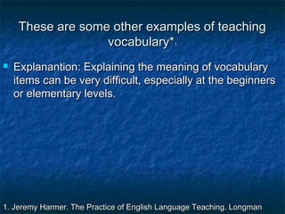 These are some other examples of teachingThese are some other examples of teaching
vocabulary*vocabulary*11
 Explanantion: Explaining the meaning of vocabularyExplanantion: Explaining the meaning of vocabulary
items can be very difficult, especially at the beginnersitems can be very difficult, especially at the beginners
or elementary levels.or elementary levels.
1. Jeremy Harmer. The Practice of English Language Teaching. Longman1. Jeremy Harmer. The Practice of English Language Teaching. Longman
 