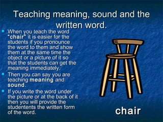 Teaching meaning, sound and theTeaching meaning, sound and the
written word.written word. When you teach the wordWhen you teach the word
“chair”“chair” it is easier for theit is easier for the
students if you pronouncestudents if you pronounce
the word to them and showthe word to them and show
them at the same time thethem at the same time the
object or a picture of it soobject or a picture of it so
that the students can get thethat the students can get the
meaning immediately.meaning immediately.
 Then you can say you areThen you can say you are
teachingteaching meaningmeaning andand
soundsound..
 If you write the word underIf you write the word under
the picture or at the back of itthe picture or at the back of it
then you will provide thethen you will provide the
studentents the written formstudentents the written form
of the word.of the word. chairchair
 