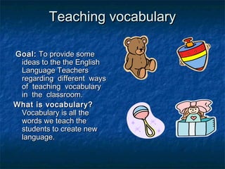 Teaching vocabularyTeaching vocabulary
Goal:Goal: To provide someTo provide some
ideas to the the Englishideas to the the English
Language TeachersLanguage Teachers
regarding different waysregarding different ways
of teaching vocabularyof teaching vocabulary
in the classroom.in the classroom.
What is vocabulary?What is vocabulary?
Vocabulary is all theVocabulary is all the
words we teach thewords we teach the
students to create newstudents to create new
language.language.
 