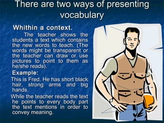 There are two ways of presentingThere are two ways of presenting
vocabularyvocabulary
Whithin a context.Whithin a context.
The teacher shows theThe teacher shows the
students a text which containsstudents a text which contains
the new words to teach. (Thethe new words to teach. (The
words might be transparent orwords might be transparent or
the teacher can draw or usethe teacher can draw or use
pictures to point to them aspictures to point to them as
he/she reads).he/she reads).
Example:Example:
This is Fred. He has short blackThis is Fred. He has short black
hair, strong arms and bighair, strong arms and big
hands.hands.
While the teacher reads the textWhile the teacher reads the text
he points to every body parthe points to every body part
the text mentions in order tothe text mentions in order to
convey meaning.convey meaning.
 