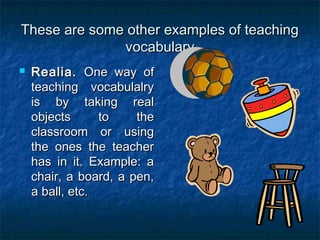 These are some other examples of teachingThese are some other examples of teaching
vocabularyvocabulary
 Realia.Realia. One way ofOne way of
teaching vocabulalryteaching vocabulalry
is by taking realis by taking real
objects to theobjects to the
classroom or usingclassroom or using
the ones the teacherthe ones the teacher
has in it. Example: ahas in it. Example: a
chair, a board, a pen,chair, a board, a pen,
a ball, etc.a ball, etc.
 