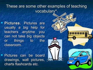 These are some other examples of teachingThese are some other examples of teaching
vocabulary*vocabulary*11
 Pictures.Pictures. Pictures arePictures are
usually a big help forusually a big help for
teachers anytime youteachers anytime you
can not take big objectscan not take big objects
or things to theor things to the
classroom.classroom.
 Pictures can be boardPictures can be board
drawings, wall pictures,drawings, wall pictures,
charts flashcards etc.charts flashcards etc.
 