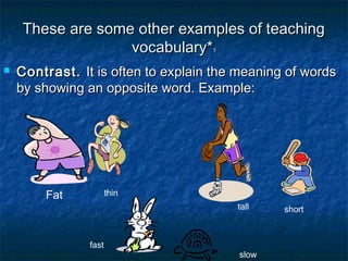 These are some other examples of teachingThese are some other examples of teaching
vocabulary*vocabulary*11
 Contrast.Contrast. It is often to explain the meaning of wordsIt is often to explain the meaning of words
by showing an opposite word. Example:by showing an opposite word. Example:
Fat thin
tall short
slow
fast
 