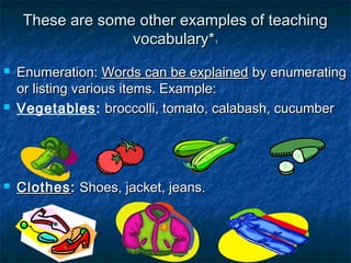 These are some other examples of teachingThese are some other examples of teaching
vocabulary*vocabulary*11
 Enumeration:Enumeration: Words can be explainedWords can be explained by enumeratingby enumerating
or listing various items. Example:or listing various items. Example:
 Vegetables: broccolli, tomato, calabash, cucumberbroccolli, tomato, calabash, cucumber
 ClothesClothes:: Shoes, jacket, jeans.Shoes, jacket, jeans.
 