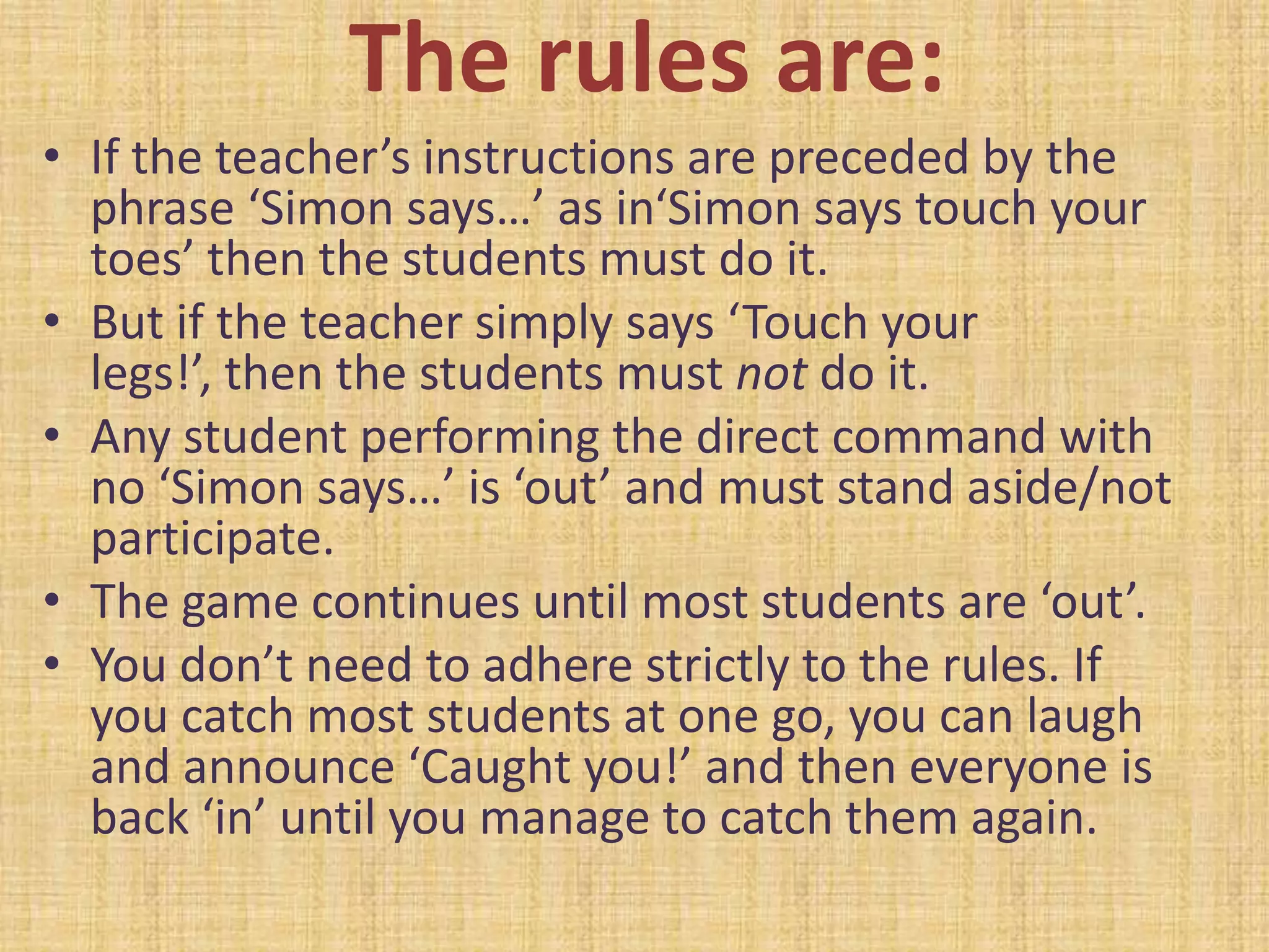 The rules are:
• If the teacher’s instructions are preceded by the
  phrase ‘Simon says…’ as in‘Simon says touch your
  toes’ then the students must do it.
• But if the teacher simply says ‘Touch your
  legs!’, then the students must not do it.
• Any student performing the direct command with
  no ‘Simon says…’ is ‘out’ and must stand aside/not
  participate.
• The game continues until most students are ‘out’.
• You don’t need to adhere strictly to the rules. If
  you catch most students at one go, you can laugh
  and announce ‘Caught you!’ and then everyone is
  back ‘in’ until you manage to catch them again.
 