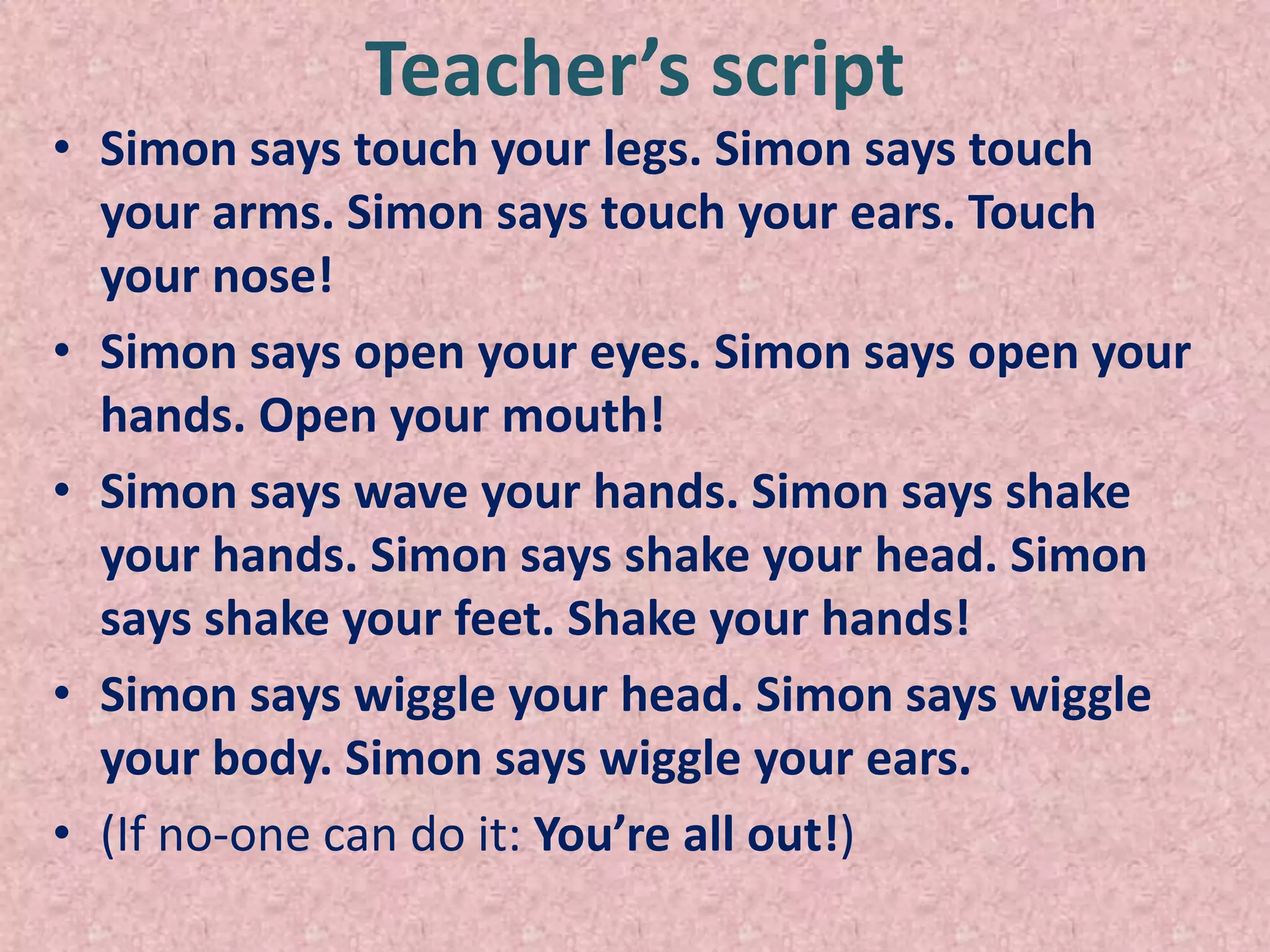 Teacher’s script
• Simon says touch your legs. Simon says touch
  your arms. Simon says touch your ears. Touch
  your nose!
• Simon says open your eyes. Simon says open your
  hands. Open your mouth!
• Simon says wave your hands. Simon says shake
  your hands. Simon says shake your head. Simon
  says shake your feet. Shake your hands!
• Simon says wiggle your head. Simon says wiggle
  your body. Simon says wiggle your ears.
• (If no-one can do it: You’re all out!)
 
