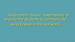 As teachers, it’s our responsibility toAs teachers, it’s our responsibility to
prepare the students to communicateprepare the students to communicate
using English in the real world.using English in the real world.
 