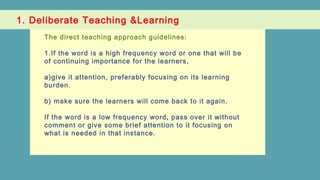 1. Deliberate Teaching &Learning
The direct teaching approach guidelines:
1.If the word is a high frequency word or one that will be
of continuing importance for the learners,
a)give it attention, preferably focusing on its learning
burden.
b) make sure the learners will come back to it again.
If the word is a low frequency word, pass over it without
comment or give some brief attention to it focusing on
what is needed in that instance.
 