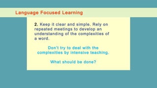 Language Focused Learning
2. Keep it clear and simple. Rely on
repeated meetings to develop an
understanding of the complexities of
a word.
Don’t try to deal with the
complexities by intensive teaching.
What should be done?
 
