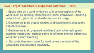 Give Target Vocabulary Repeated Attention How?
1.Spend time on a word by dealing with several aspects of the
word, such as spelling, pronunciation, parts, derivatives, meaning,
collocations, grammar, and restrictions on its usage.
2.Get learners to do graded reading and listening to stories at the
appropriate level.
3.Get learners to do prepared activities that involve testing and
teaching vocabulary, such as same or different, find the difference,
word and picture matching.
4. Set aside time each week for word by word revision of the
vocabulary that occurred previously.
 