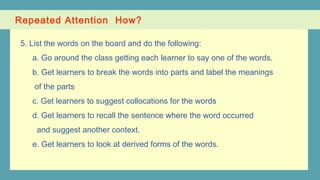 Repeated Attention How?
5. List the words on the board and do the following:
a. Go around the class getting each learner to say one of the words.
b. Get learners to break the words into parts and label the meanings
of the parts
c. Get learners to suggest collocations for the words
d. Get learners to recall the sentence where the word occurred
and suggest another context.
e. Get learners to look at derived forms of the words.
 