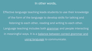 In other words,
Effective language teaching leads students to use their knowledge
of the form of the language to develop skills for talking and
listening to each other, reading and writing to each other.
Language teaching includes both grammar and people interacting
in meaningful ways. It is a balance between correct grammar and
using language to communicate.
 